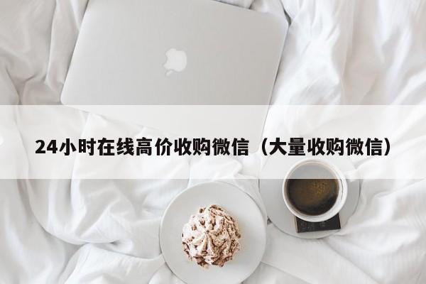24小时在线高价收购微信（大量收购微信）