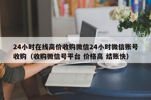 24小时在线高价收购微信24小时微信账号收购（收购微信号平台 价格高 结账快）